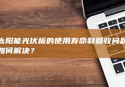 太阳能光伏板的使用寿命和回收问题如何解决？