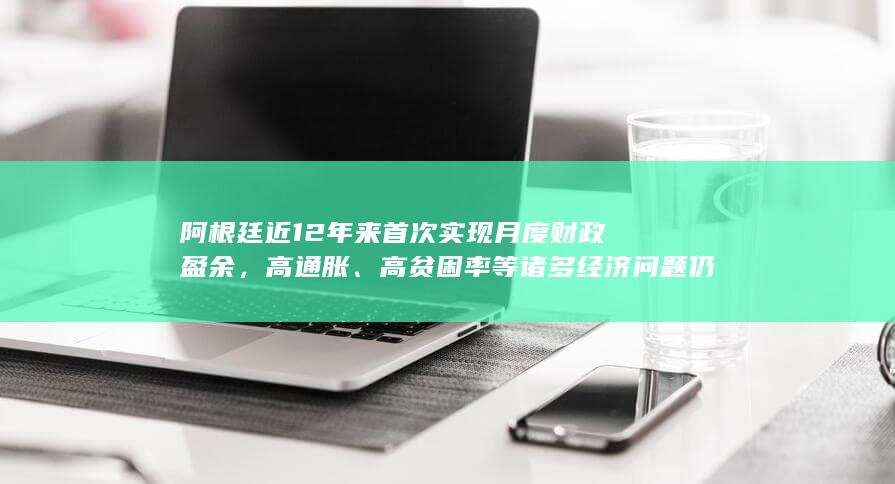 阿根廷近 12 年来首次实现月度财政盈余，高通胀、高贫困率等诸多经济问题仍待解，哪些信息值得关注？