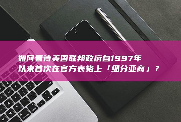 如何看待美国联邦政府自1997年以来首次在官方表格上「细分亚裔」？