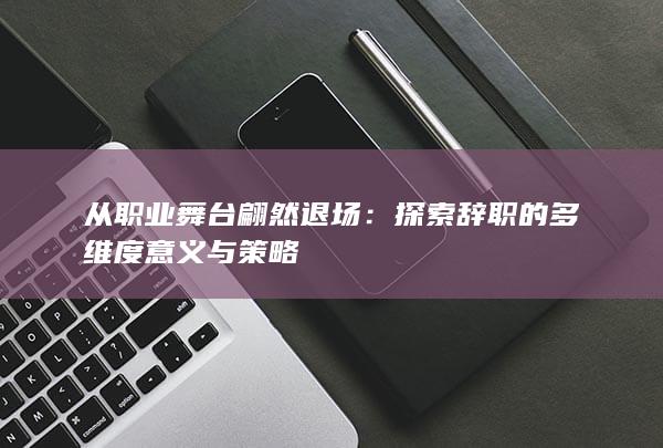 从职业舞台翩然退场：探索辞职的多维度意义与策略