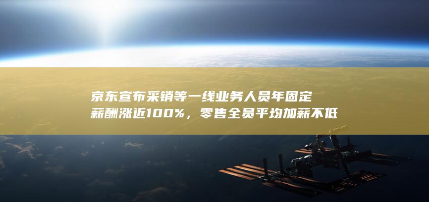 京东宣布采销等一线业务人员年固定薪酬涨近 100%，零售全员平均加薪不低于 20%，哪些信息值得关注？