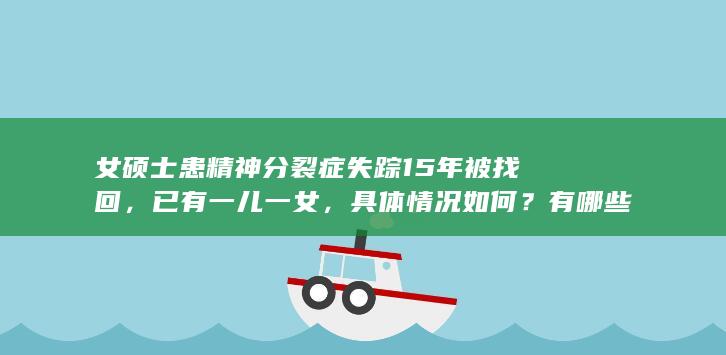 女硕士患精神分裂症失踪 15 年被找回，已有一儿一女，具体情况如何？有哪些信息需进一步关注？