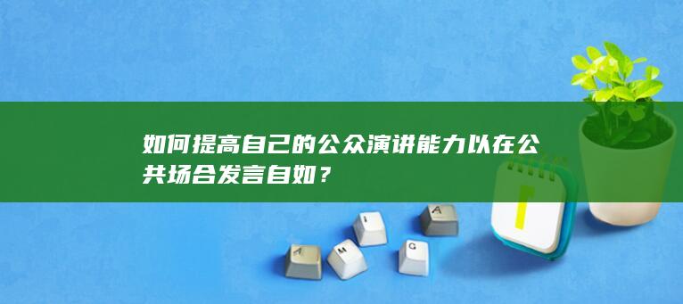 如何提高自己的公众演讲能力以在公共场合发言自如？