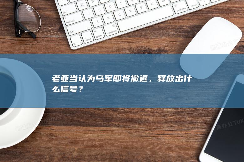 老亚当认为乌军即将撤退，释放出什么信号？