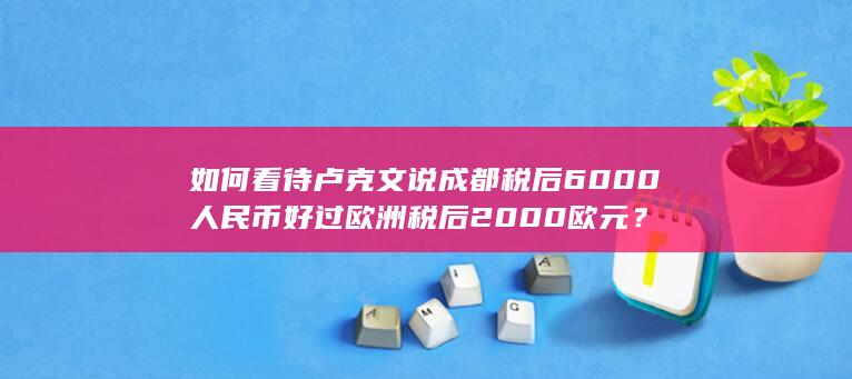 如何看待卢克文说成都税后 6000 人民币好过欧洲税后 2000 欧元？