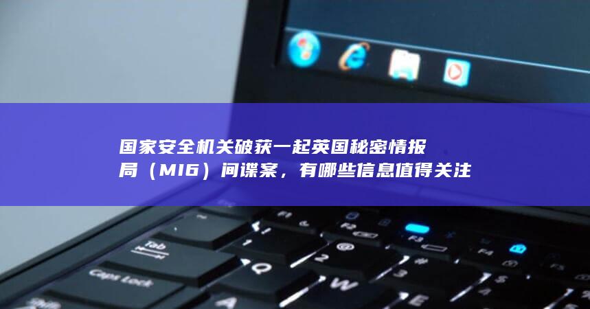 国家安全机关破获一起英国秘密情报局（MI6）间谍案，有哪些信息值得关注？