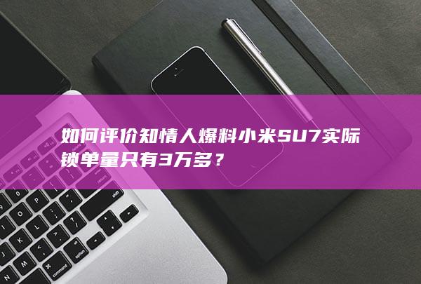 如何评价知情人爆料小米SU7实际锁单量只有3万多？