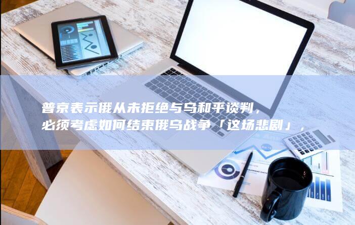 普京表示俄从未拒绝与乌和平谈判，必须考虑如何结束俄乌战争「这场悲剧」，透露哪些信息？