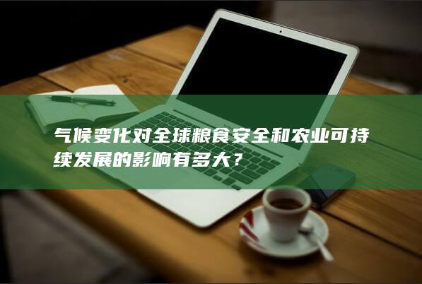 气候变化对全球粮食安全和农业可持续发展的影响有多大？