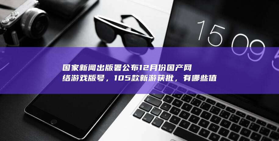 国家新闻出版署公布 12 月份国产网络游戏版号，105 款新游获批，有哪些值得期待的游戏？有哪些影响？