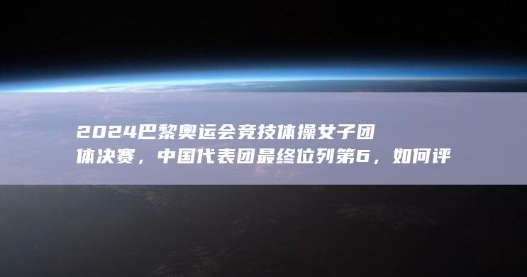 2024 巴黎奥运会竞技体操女子团体决赛，中国代表团最终位列第6，如何评价本场比赛？