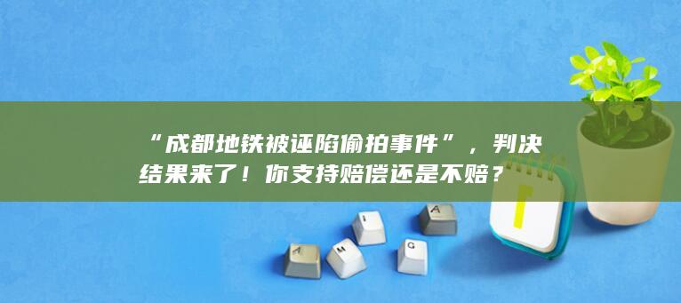 “成都地铁被诬陷偷拍事件”，判决结果来了！你支持赔偿还是不赔？