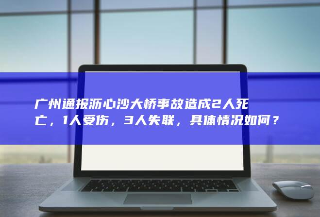 广州通报沥心沙大桥事故造成 2 人死亡， 1 人受伤， 3 人失联，具体情况如何？