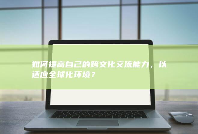 如何提高自己的跨文化交流能力，以适应全球化环境？