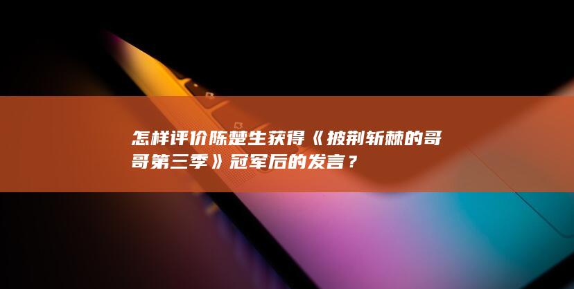 怎样评价陈楚生获得《披荆斩棘的哥哥第三季》冠军后的发言？