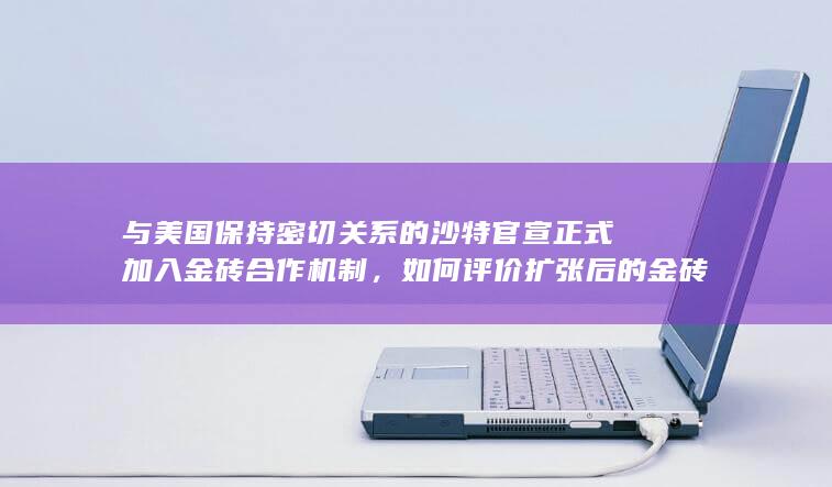 与美国保持密切关系的沙特官宣正式加入金砖合作机制，如何评价扩张后的金砖国家？对地缘政治将产生哪些影响？