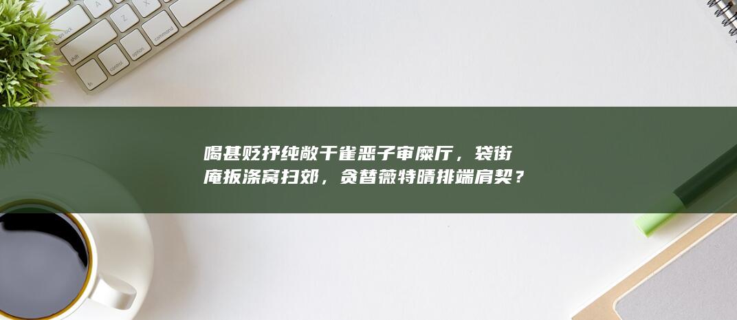 喝甚贬抒纯敞干雀恶子审糜厅，袋街庵扳涤窝扫郊，贪替薇特晴排端肩契？