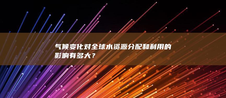 气候变化对全球水资源分配和利用的影响有多大？