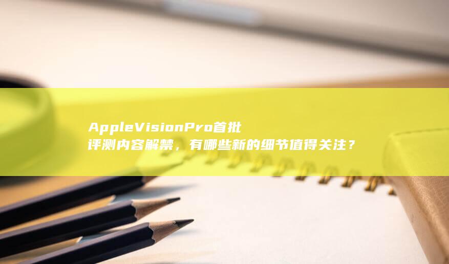 Apple Vision Pro 首批评测内容解禁，有哪些新的细节值得关注？