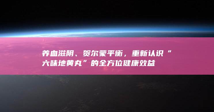 养血滋阴、贺尔蒙平衡，重新认识“六味地黄丸”的全方位健康效益