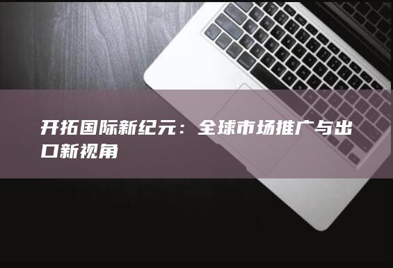 开拓国际新纪元：全球市场推广与出口新视角