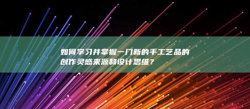 如何学习并掌握一门新的手工艺品的创作灵感来源和设计思维？