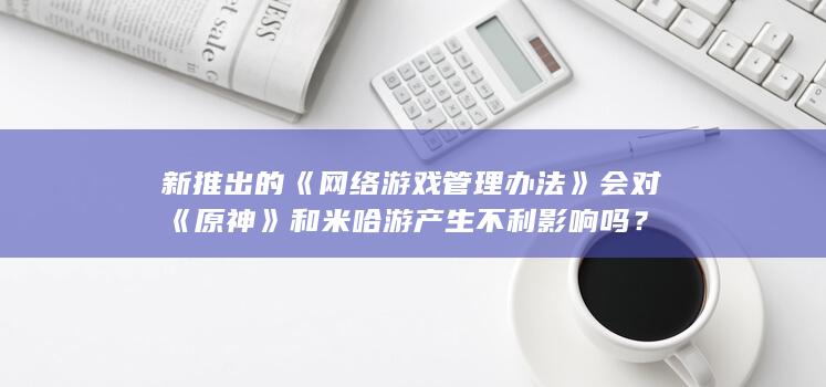 新推出的《网络游戏管理办法》会对《原神》和米哈游产生不利影响吗？