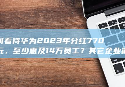 如何看待华为2023年分红770亿元，至少惠及14万员工？其它企业能学吗？